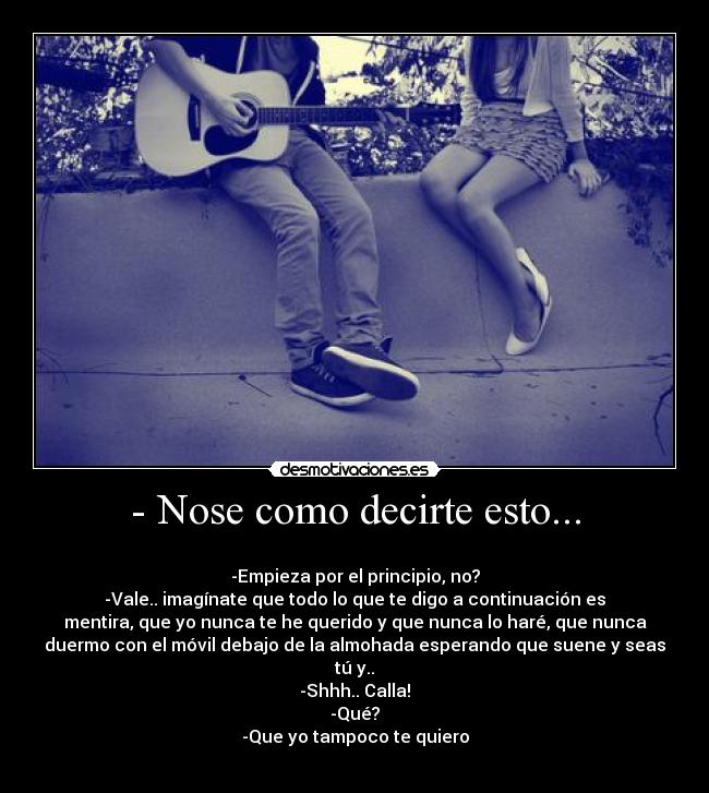 - Nose como decirte esto... - 
-Empieza por el principio, no?
-Vale.. imagínate que todo lo que te digo a continuación es
mentira, que yo nunca te he querido y que nunca lo haré, que nunca
duermo con el móvil debajo de la almohada esperando que suene y seas
tú y..
-Shhh.. Calla!
-Qué?
-Que yo tampoco te quiero
