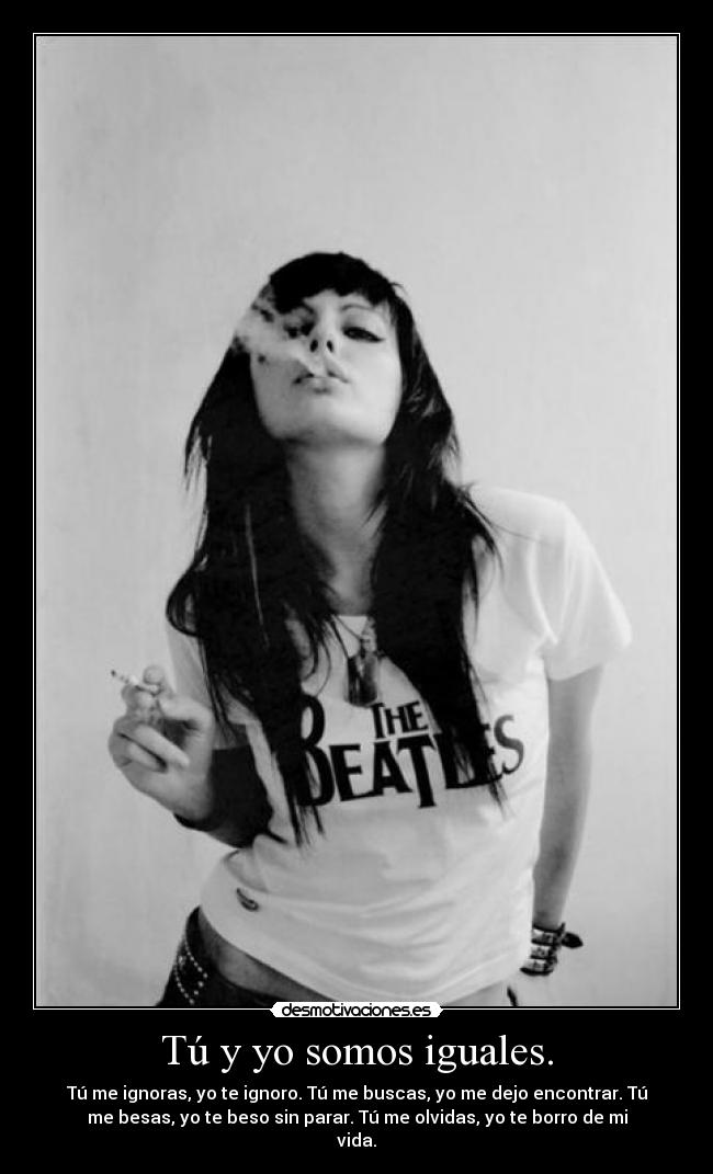 Tú y yo somos iguales. - Tú me ignoras, yo te ignoro. Tú me buscas, yo me dejo encontrar. Tú
me besas, yo te beso sin parar. Tú me olvidas, yo te borro de mi
vida.