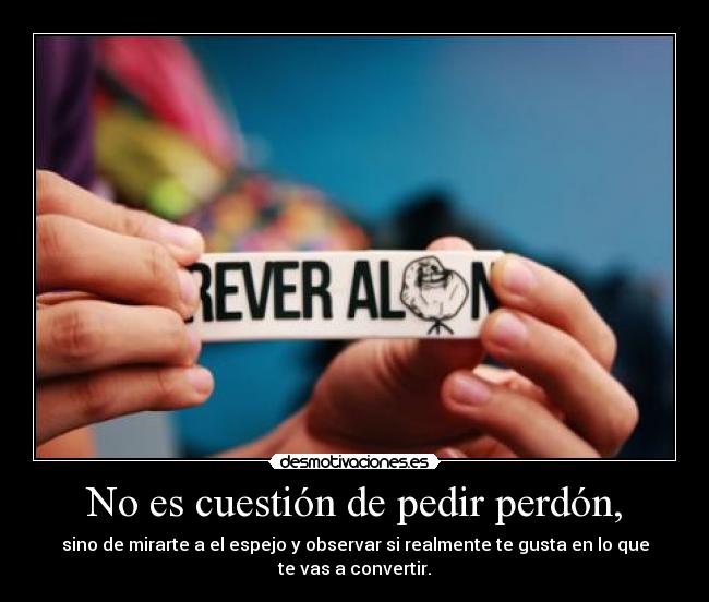 No es cuestión de pedir perdón, - sino de mirarte a el espejo y observar si realmente te gusta en lo que
te vas a convertir.