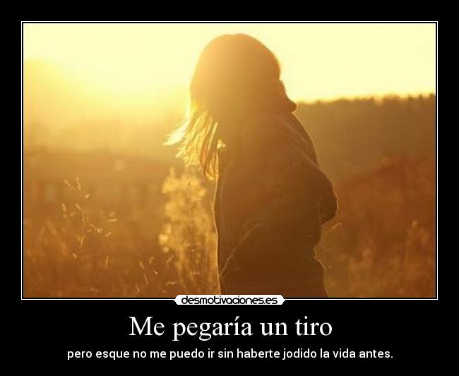 Me pegaría un tiro - pero esque no me puedo ir sin haberte jodido la vida antes.