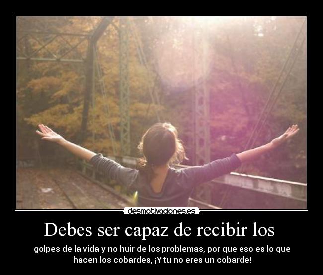 Debes ser capaz de recibir los - golpes de la vida y no huir de los problemas, por que eso es lo que
hacen los cobardes, ¡Y tu no eres un cobarde!