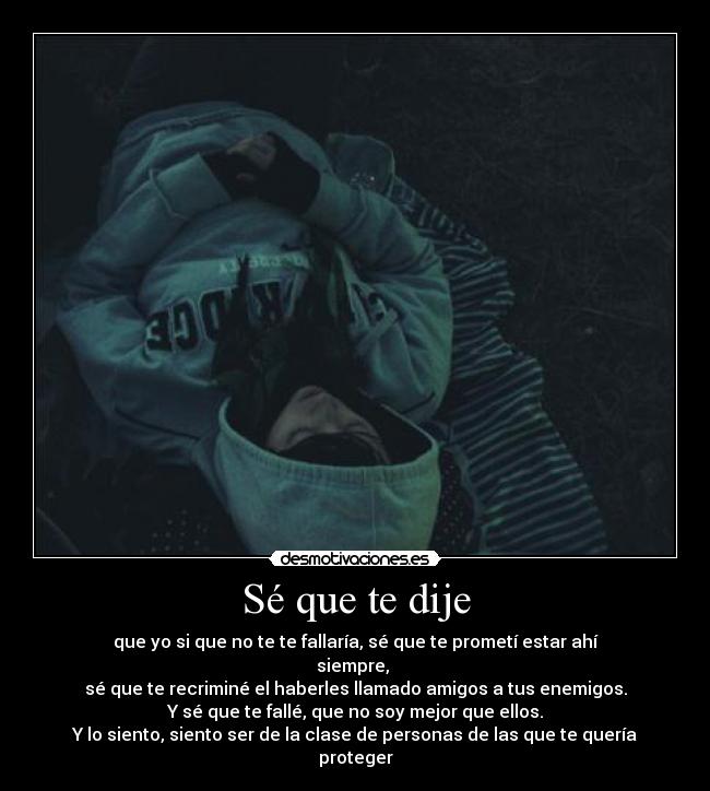 Sé que te dije - que yo si que no te te fallaría, sé que te prometí estar ahí siempre, 
sé que te recriminé el haberles llamado amigos a tus enemigos.
Y sé que te fallé, que no soy mejor que ellos.
Y lo siento, siento ser de la clase de personas de las que te quería proteger