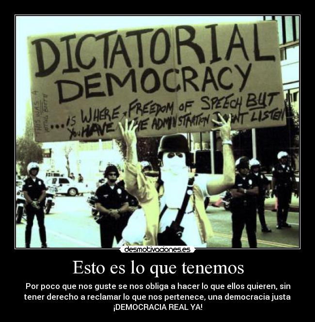 Esto es lo que tenemos - Por poco que nos guste se nos obliga a hacer lo que ellos quieren, sin
tener derecho a reclamar lo que nos pertenece, una democracia justa
¡DEMOCRACIA REAL YA!