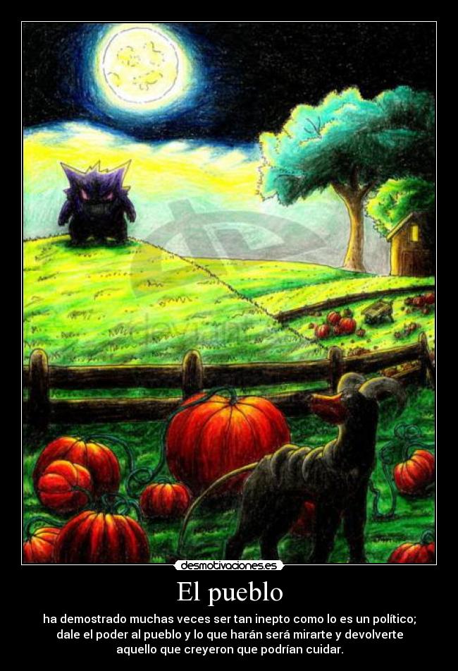 El pueblo - ha demostrado muchas veces ser tan inepto como lo es un político;
dale el poder al pueblo y lo que harán será mirarte y devolverte
aquello que creyeron que podrían cuidar.