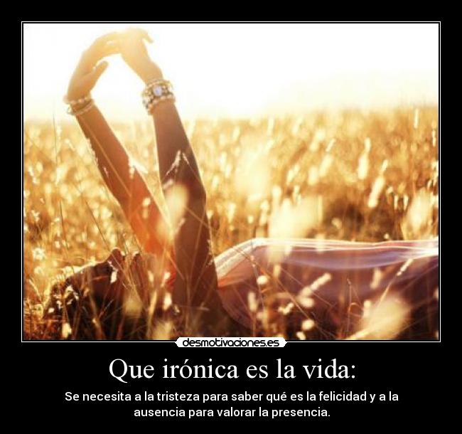 Que irónica es la vida: - Se necesita a la tristeza para saber qué es la felicidad y a la
ausencia para valorar la presencia.