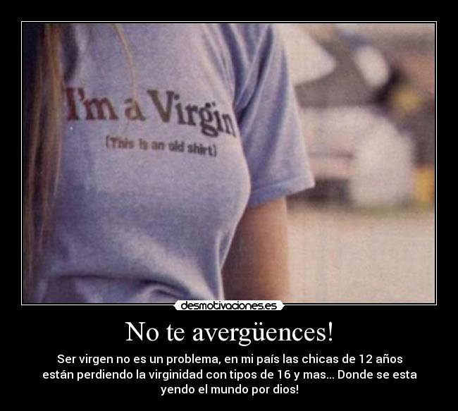 No te avergüences! - Ser virgen no es un problema, en mi país las chicas de 12 años
están perdiendo la virginidad con tipos de 16 y mas... Donde se esta
yendo el mundo por dios!