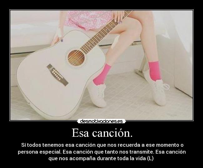 Esa canción. -  Sí todos tenemos esa canción que nos recuerda a ese momento o
persona especial. Esa canción que tanto nos transmite. Esa canción
que nos acompaña durante toda la vida (L) 
