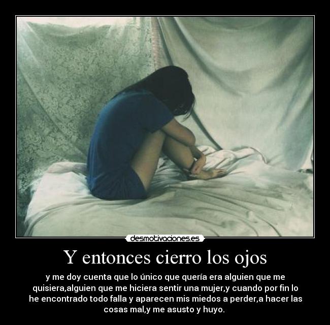Y entonces cierro los ojos - y me doy cuenta que lo único que quería era alguien que me
quisiera,alguien que me hiciera sentir una mujer,y cuando por fin lo
he encontrado todo falla y aparecen mis miedos a perder,a hacer las
cosas mal,y me asusto y huyo. 