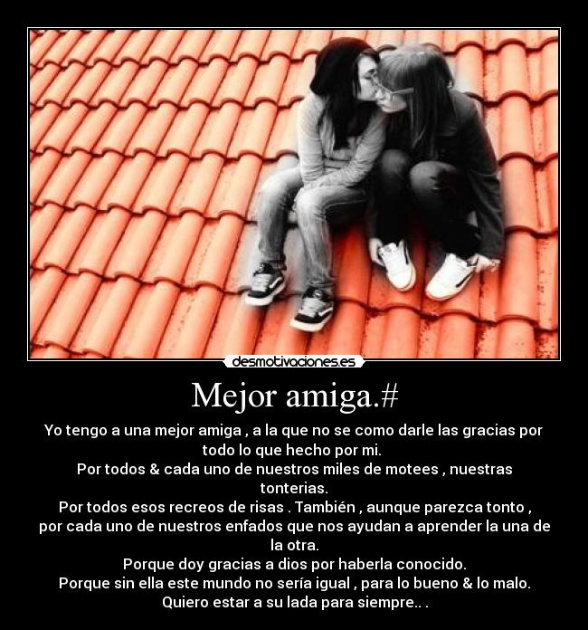 Mejor amiga.# - Yo tengo a una mejor amiga , a la que no se como darle las gracias por
todo lo que hecho por mi. 
Por todos & cada uno de nuestros miles de motees , nuestras
tonterias.
Por todos esos recreos de risas . También , aunque parezca tonto ,
por cada uno de nuestros enfados que nos ayudan a aprender la una de
la otra.
Porque doy gracias a dios por haberla conocido.
Porque sin ella este mundo no sería igual , para lo bueno & lo malo.
Quiero estar a su lada para siempre.. .