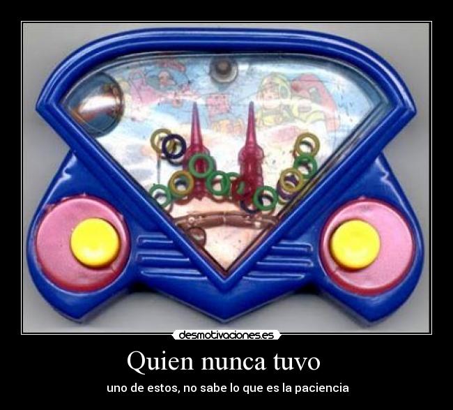 Quien nunca tuvo - uno de estos, no sabe lo que es la paciencia