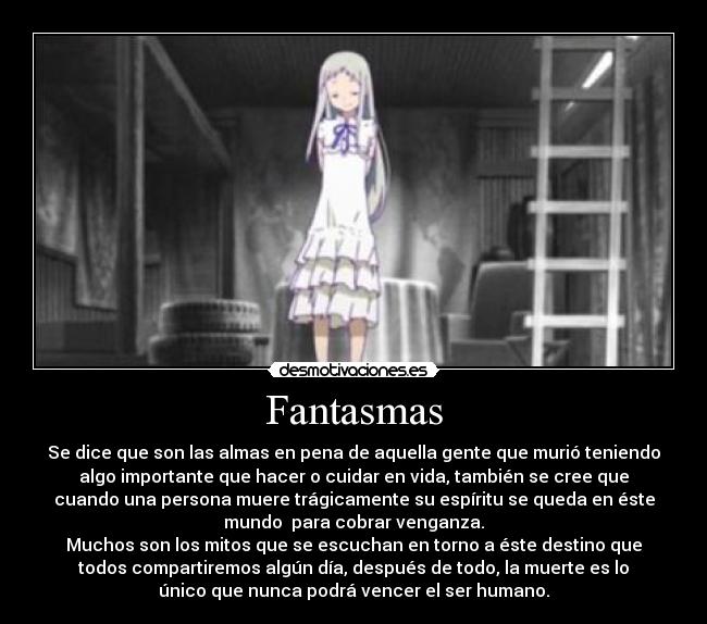 Fantasmas - Se dice que son las almas en pena de aquella gente que murió teniendo
algo importante que hacer o cuidar en vida, también se cree que
cuando una persona muere trágicamente su espíritu se queda en éste
mundo  para cobrar venganza.
Muchos son los mitos que se escuchan en torno a éste destino que
todos compartiremos algún día, después de todo, la muerte es lo
único que nunca podrá vencer el ser humano.