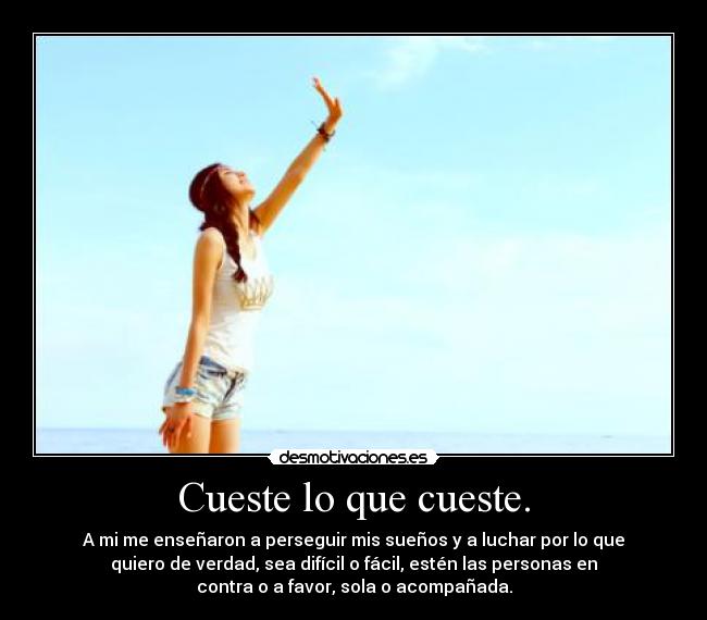 Cueste lo que cueste. - A mi me enseñaron a perseguir mis sueños y a luchar por lo que
quiero de verdad, sea difícil o fácil, estén las personas en
contra o a favor, sola o acompañada.