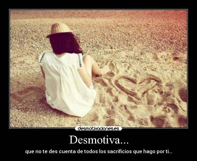 Desmotiva... - que no te des cuenta de todos los sacrificios que hago por ti...