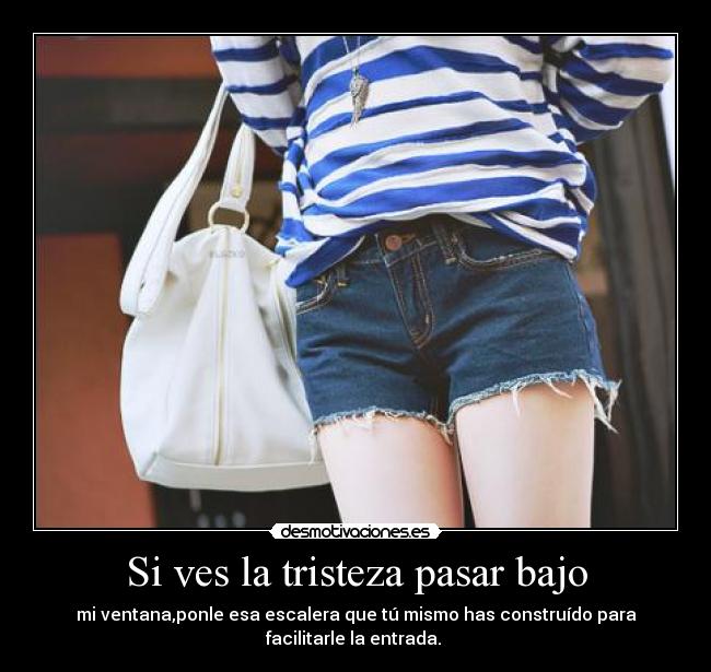 Si ves la tristeza pasar bajo - mi ventana,ponle esa escalera que tú mismo has construído para
facilitarle la entrada.
