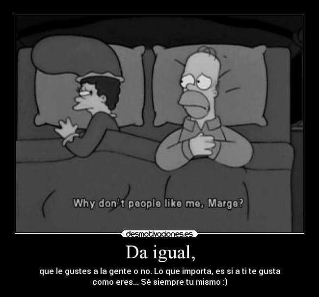 Da igual, - que le gustes a la gente o no. Lo que importa, es si a ti te gusta
como eres... Sé siempre tu mismo :)