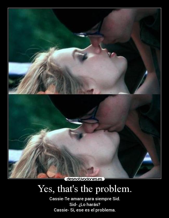 Yes, thats the problem. - Cassie-Te amare para siempre Sid.
Sid- ¿Lo harás?
Cassie- Si, ese es el problema.