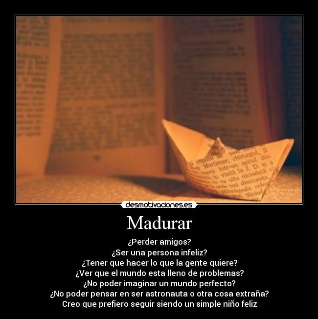 Madurar - ¿Perder amigos?
¿Ser una persona infeliz?
¿Tener que hacer lo que la gente quiere?
¿Ver que el mundo esta lleno de problemas?
¿No poder imaginar un mundo perfecto?
¿No poder pensar en ser astronauta o otra cosa extraña?
Creo que prefiero seguir siendo un simple niño feliz
