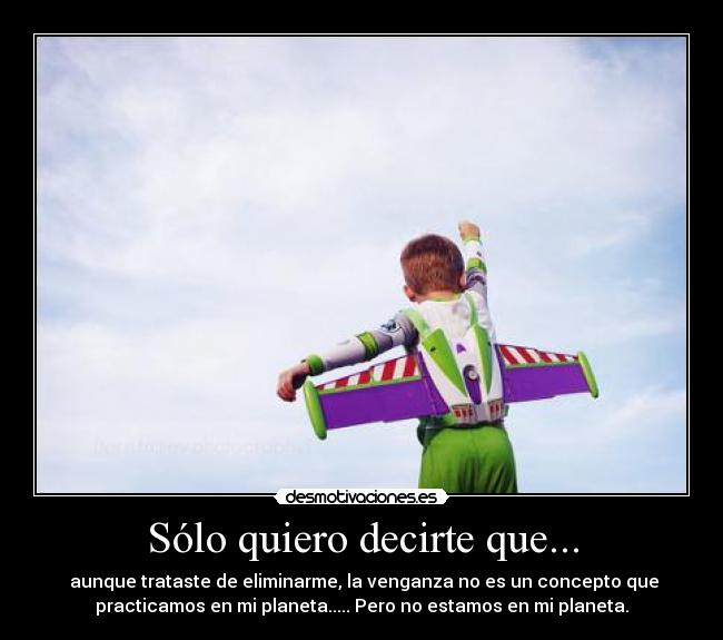 Sólo quiero decirte que... - aunque trataste de eliminarme, la venganza no es un concepto que
practicamos en mi planeta..... Pero no estamos en mi planeta.