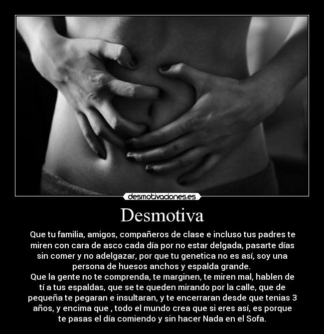 Desmotiva - Que tu familia, amigos, compañeros de clase e incluso tus padres te
miren con cara de asco cada día por no estar delgada, pasarte días
sin comer y no adelgazar, por que tu genetica no es así, soy una
persona de huesos anchos y espalda grande. 
Que la gente no te comprenda, te marginen, te miren mal, hablen de
tí a tus espaldas, que se te queden mirando por la calle, que de
pequeña te pegaran e insultaran, y te encerraran desde que tenias 3
años, y encima que , todo el mundo crea que si eres así, es porque
te pasas el día comiendo y sin hacer Nada en el Sofa.