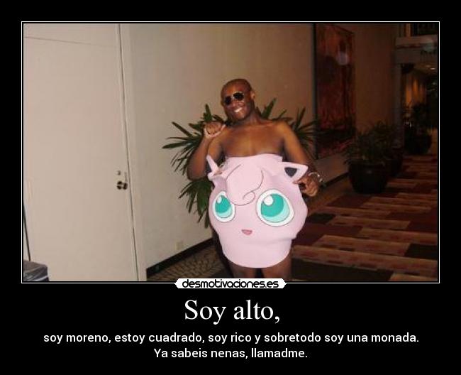 Soy alto, - soy moreno, estoy cuadrado, soy rico y sobretodo soy una monada.
Ya sabeis nenas, llamadme.