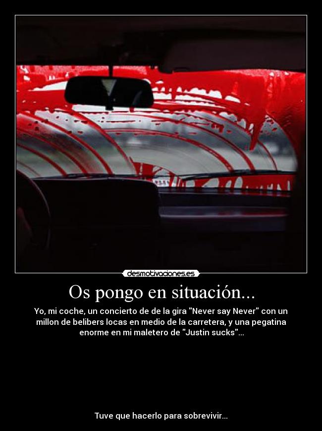 Os pongo en situación... - Yo, mi coche, un concierto de de la gira Never say Never con un
millon de belibers locas en medio de la carretera, y una pegatina
enorme en mi maletero de Justin sucks...
Tuve que hacerlo para sobrevivir...