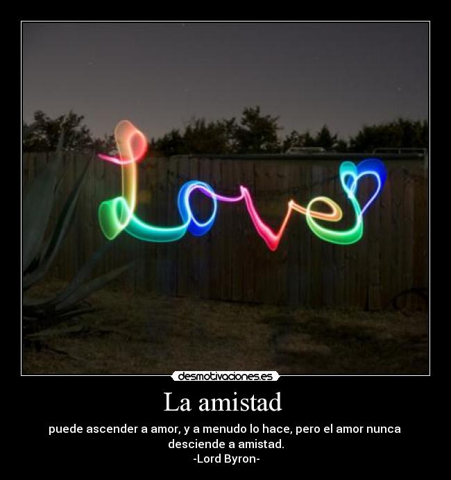 La amistad  - puede ascender a amor, y a menudo lo hace, pero el amor nunca 
desciende a amistad.
-Lord Byron-