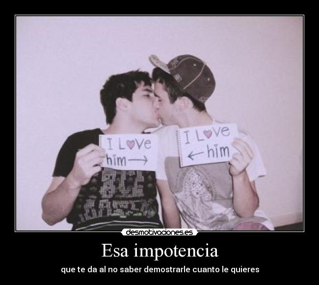 Esa impotencia - que te da al no saber demostrarle cuanto le quieres