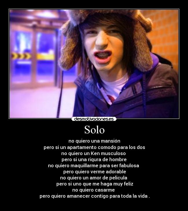 Solo - no quiero una mansión
pero si un apartamento comodo para los dos
no quiero un Ken musculoso
pero si una riqura de hombre
no quiero maquillarme para ser fabulosa
pero quiero verme adorable
no quiero un amor de pelicula
pero si uno que me haga muy feliz
no quiero casarme
pero quiero amanecer contigo para toda la vida .
