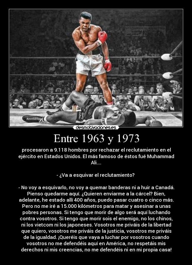Entre 1963 y 1973 - procesaron a 9.118 hombres por rechazar el reclutamiento en el
ejército en Estados Unidos. El más famoso de éstos fué Muhammad
Ali....
- ¿Va a esquivar el reclutamiento?
- No voy a esquivarlo, no voy a quemar banderas ni a huir a Canadá.
Pienso quedarme aquí. ¿Quieren enviarme a la cárcel? Bien,
adelante, he estado allí 400 años, puedo pasar cuatro o cinco más.
Pero no me iré a 15.000 kilómetros para matar y asesinar a unas
pobres personas. Si tengo que morir de algo será aquí luchando
contra vosotros. Si tengo que morir sois el enemigo, no los chinos,
ni los vietcom ni los japoneses. Vosotros me priváis de la libertad
que quiero, vosotros me priváis de la justicia, vosotros me priváis
de la igualdad. ¡Queréis que vaya a luchar por vosotros cuando
vosotros no me defendéis aquí en América, no respetáis mis
derechos ni mis creencias, no me defendéis ni en mi propia casa!