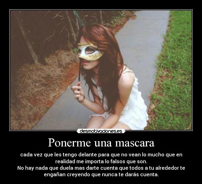 Ponerme una mascara - cada vez que les tengo delante para que no vean lo mucho que en
realidad me importa lo falsos que son.
No hay nada que duela mas darte cuenta que todos a tu alrededor te
engañan creyendo que nunca te darás cuenta.