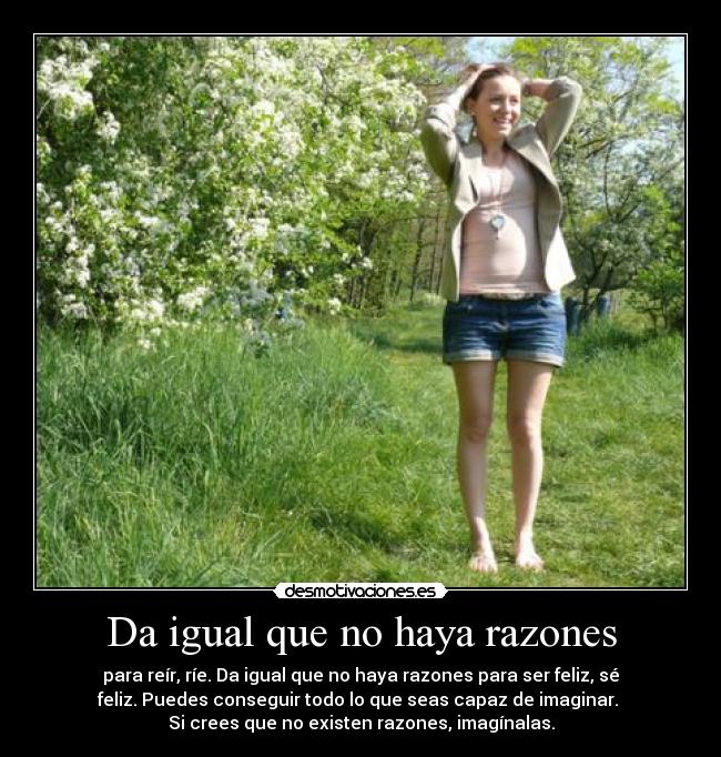 Da igual que no haya razones - para reír, ríe. Da igual que no haya razones para ser feliz, sé
feliz. Puedes conseguir todo lo que seas capaz de imaginar. 
Si crees que no existen razones, imagínalas.