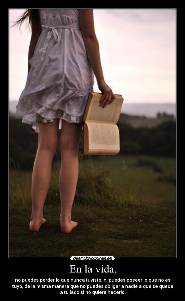 En la vida, - no puedes perder lo que nunca tuviste, ni puedes poseer lo que no es
tuyo, de la misma manera que no puedes obligar a nadie a que se quede
a tu lado si no quiere hacerlo.