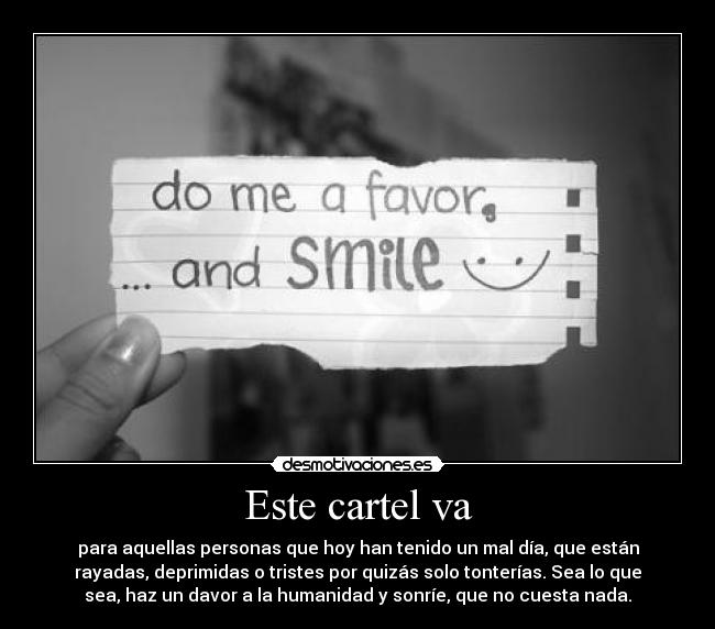 Este cartel va - para aquellas personas que hoy han tenido un mal día, que están
rayadas, deprimidas o tristes por quizás solo tonterías. Sea lo que
sea, haz un davor a la humanidad y sonríe, que no cuesta nada.