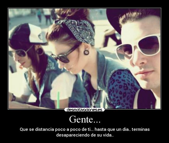 Gente... - Que se distancia poco a poco de ti... hasta que un dia.. terminas
desapareciendo de su vida..