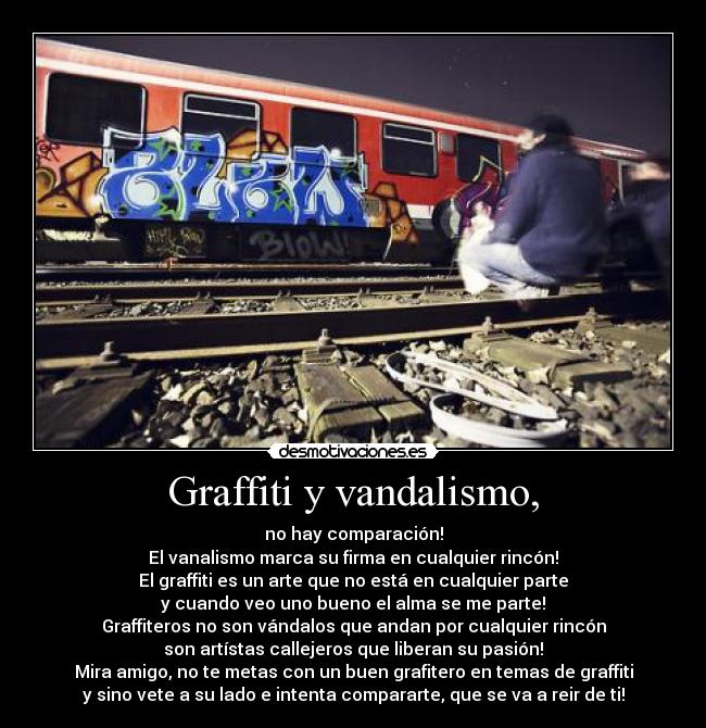Graffiti y vandalismo, - no hay comparación!
El vanalismo marca su firma en cualquier rincón!
El graffiti es un arte que no está en cualquier parte
y cuando veo uno bueno el alma se me parte!
Graffiteros no son vándalos que andan por cualquier rincón
son artístas callejeros que liberan su pasión!
Mira amigo, no te metas con un buen grafitero en temas de graffiti
y sino vete a su lado e intenta compararte, que se va a reir de ti!