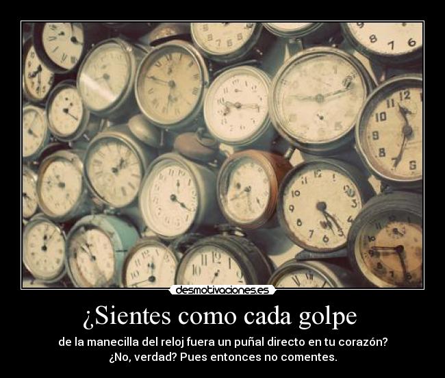 ¿Sientes como cada golpe - de la manecilla del reloj fuera un puñal directo en tu corazón?
¿No, verdad? Pues entonces no comentes.