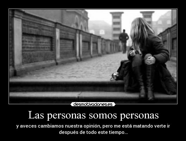 Las personas somos personas - y aveces cambiamos nuestra opinión, pero me está matando verte ir
después de todo este tiempo...