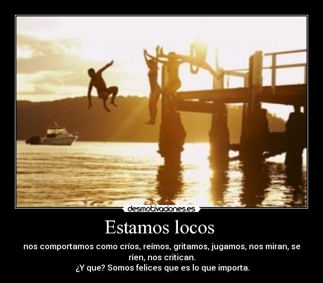 Estamos locos - nos comportamos como críos, reímos, gritamos, jugamos, nos miran, se
ríen, nos critican.
¿Y que? Somos felices que es lo que importa.