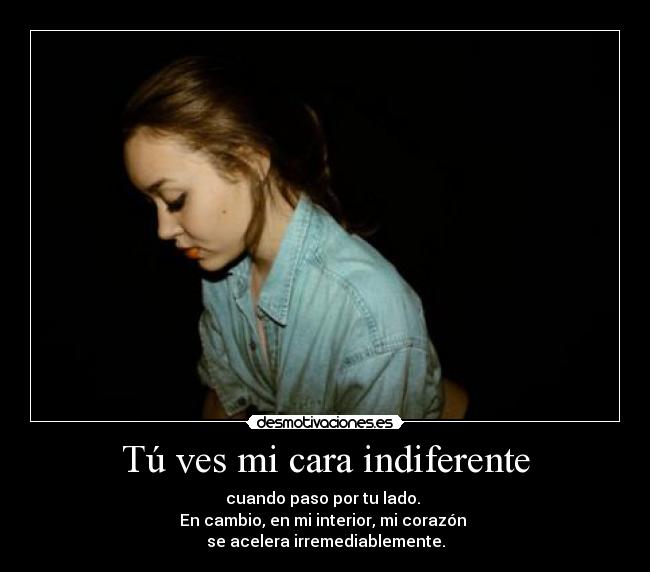 Tú ves mi cara indiferente - cuando paso por tu lado. 
En cambio, en mi interior, mi corazón 
se acelera irremediablemente.