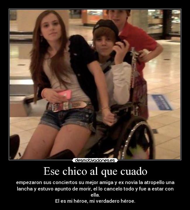 Ese chico al que cuado - empezaron sus conciertos su mejor amiga y ex novia la atropello una
lancha y estuvo apunto de morir, el lo cancelo todo y fue a estar con
ella.
El es mi héroe, mi verdadero héroe.