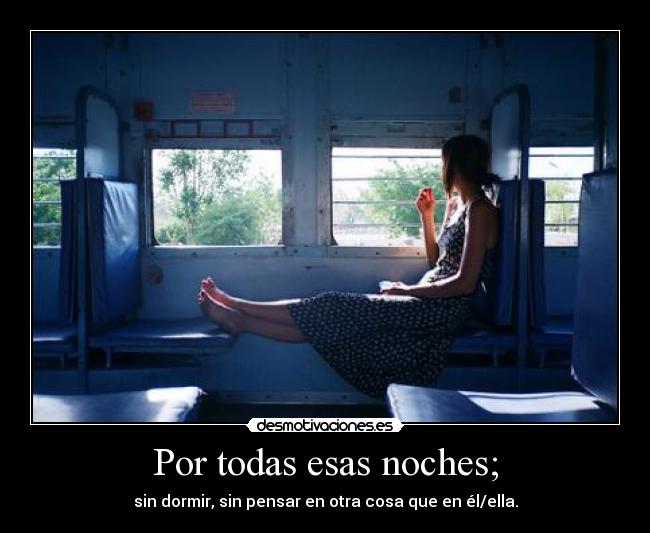 Por todas esas noches; - sin dormir, sin pensar en otra cosa que en él/ella.