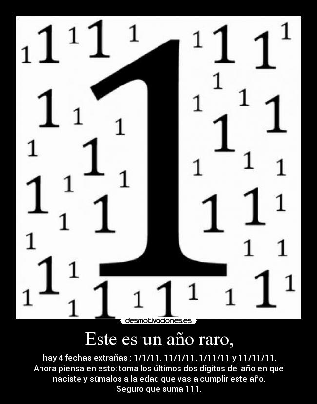 Este es un año raro, -  hay 4 fechas extrañas : 1/1/11, 11/1/11, 1/11/11 y 11/11/11.
Ahora piensa en esto: toma los últimos dos dígitos del año en que
naciste y súmalos a la edad que vas a cumplir este año.
Seguro que suma 111.