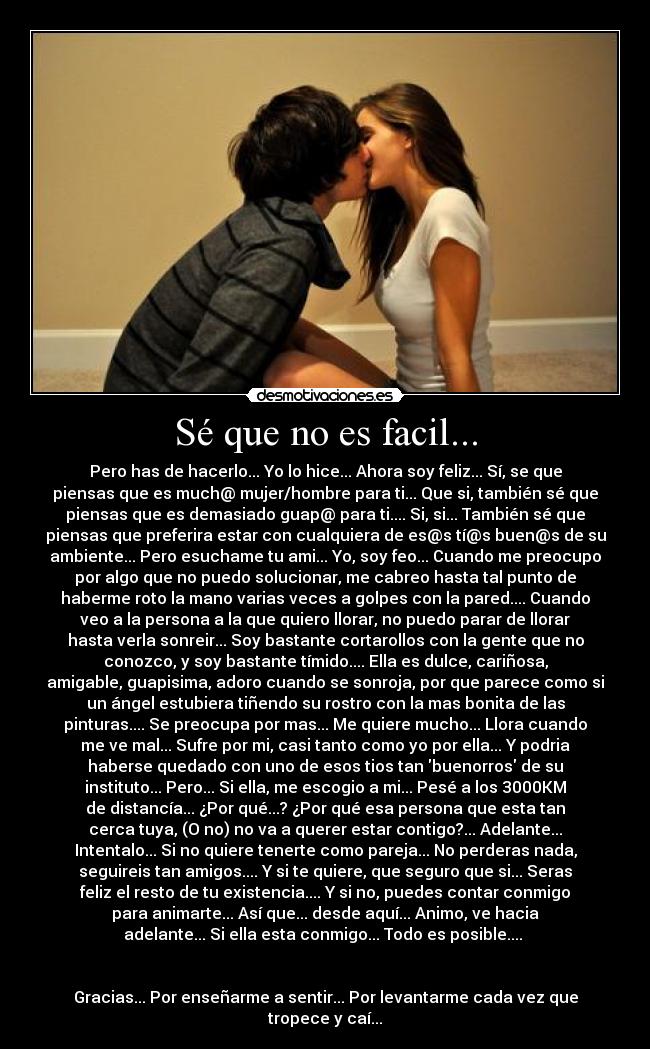 Sé que no es facil... - Pero has de hacerlo... Yo lo hice... Ahora soy feliz... Sí, se que
piensas que es much@ mujer/hombre para ti... Que si, también sé que
piensas que es demasiado guap@ para ti.... Si, si... También sé que
piensas que preferira estar con cualquiera de es@s tí@s buen@s de su
ambiente... Pero esuchame tu ami... Yo, soy feo... Cuando me preocupo
por algo que no puedo solucionar, me cabreo hasta tal punto de
haberme roto la mano varias veces a golpes con la pared.... Cuando
veo a la persona a la que quiero llorar, no puedo parar de llorar
hasta verla sonreir... Soy bastante cortarollos con la gente que no
conozco, y soy bastante tímido.... Ella es dulce, cariñosa,
amigable, guapisima, adoro cuando se sonroja, por que parece como si
un ángel estubiera tiñendo su rostro con la mas bonita de las
pinturas.... Se preocupa por mas... Me quiere mucho... Llora cuando
me ve mal... Sufre por mi, casi tanto como yo por ella... Y podria
haberse quedado con uno de esos tios tan buenorros de su
instituto... Pero... Si ella, me escogio a mi... Pesé a los 3000KM
de distancía... ¿Por qué...? ¿Por qué esa persona que esta tan
cerca tuya, (O no) no va a querer estar contigo?... Adelante...
Intentalo... Si no quiere tenerte como pareja... No perderas nada,
seguireis tan amigos.... Y si te quiere, que seguro que si... Seras
feliz el resto de tu existencia.... Y si no, puedes contar conmigo
para animarte... Así que... desde aquí... Animo, ve hacia
adelante... Si ella esta conmigo... Todo es posible.... 


Gracias... Por enseñarme a sentir... Por levantarme cada vez que
tropece y caí...