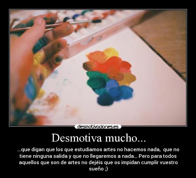 Desmotiva mucho... - ...que digan que los que estudiamos artes no hacemos nada, que no
tiene ninguna salida y que no llegaremos a nada... Pero para todos
aquellos que son de artes no dejéis que os impidan cumplir vuestro
sueño ;)
