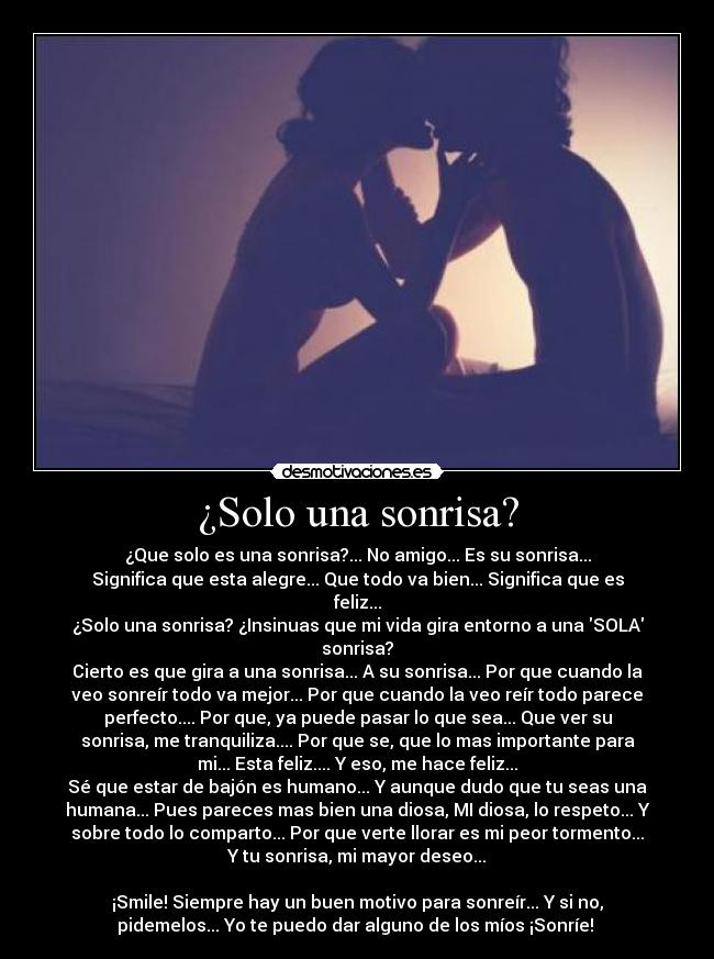 ¿Solo una sonrisa? - ¿Que solo es una sonrisa?... No amigo... Es su sonrisa...
Significa que esta alegre... Que todo va bien... Significa que es
feliz...
¿Solo una sonrisa? ¿Insinuas que mi vida gira entorno a una SOLA
sonrisa?
Cierto es que gira a una sonrisa... A su sonrisa... Por que cuando la
veo sonreír todo va mejor... Por que cuando la veo reír todo parece
perfecto.... Por que, ya puede pasar lo que sea... Que ver su
sonrisa, me tranquiliza.... Por que se, que lo mas importante para
mi... Esta feliz.... Y eso, me hace feliz...
Sé que estar de bajón es humano... Y aunque dudo que tu seas una
humana... Pues pareces mas bien una diosa, MI diosa, lo respeto... Y
sobre todo lo comparto... Por que verte llorar es mi peor tormento...
Y tu sonrisa, mi mayor deseo...

¡Smile! Siempre hay un buen motivo para sonreír... Y si no,
pidemelos... Yo te puedo dar alguno de los míos ¡Sonríe! 