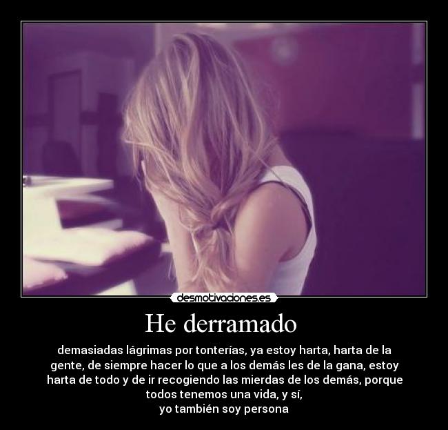 He derramado  - demasiadas lágrimas por tonterías, ya estoy harta, harta de la
gente, de siempre hacer lo que a los demás les de la gana, estoy
harta de todo y de ir recogiendo las mierdas de los demás, porque
todos tenemos una vida, y sí,
yo también soy persona