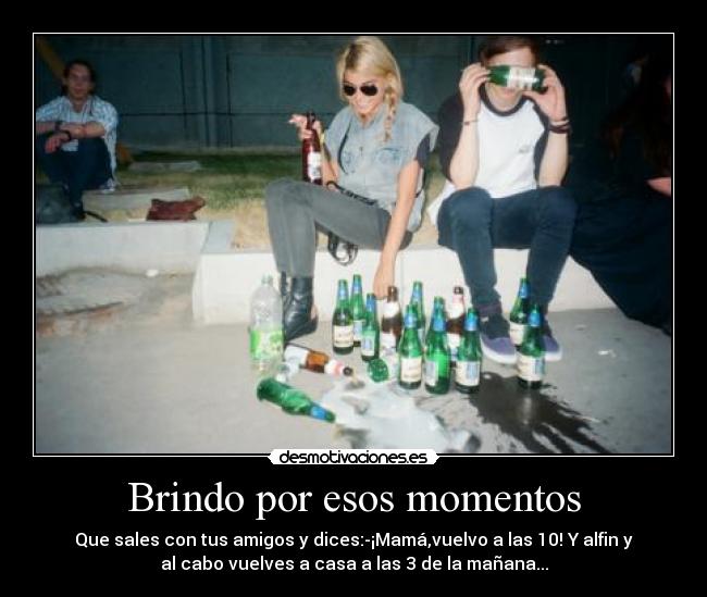 Brindo por esos momentos - Que sales con tus amigos y dices:-¡Mamá,vuelvo a las 10! Y alfin y
al cabo vuelves a casa a las 3 de la mañana...