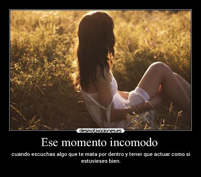Ese momento incomodo - cuando escuchas algo que te mata por dentro y tener que actuar como si
estuvieses bien.