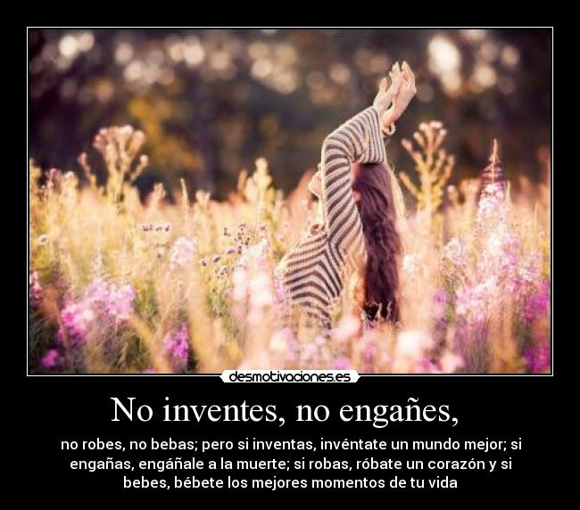 No inventes, no engañes,  - no robes, no bebas; pero si inventas, invéntate un mundo mejor; si
engañas, engáñale a la muerte; si robas, róbate un corazón y si
bebes, bébete los mejores momentos de tu vida