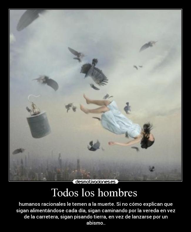 Todos los hombres  - humanos racionales le temen a la muerte. Si no cómo explican que
sigan alimentándose cada día, sigan caminando por la vereda en vez
de la carretera, sigan pisando tierra, en vez de lanzarse por un
abismo..